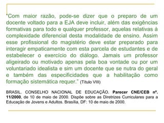 “Com maior razão, pode-se dizer que o preparo de um
docente voltado para a EJA deve incluir, além das exigências
formativas para todo e qualquer professor, aquelas relativas à
complexidade diferencial desta modalidade de ensino. Assim
esse profissional do magistério deve estar preparado para
interagir empaticamente com esta parcela de estudantes e de
estabelecer o exercício do diálogo. Jamais um professor
aligeirado ou motivado apenas pela boa vontade ou por um
voluntariado idealista e sim um docente que se nutra do geral
e também das especificidades que a habilitação como
formação sistemática requer.” (Título VIII)
BRASIL. CONSELHO NACIONAL DE EDUCAÇÃO. Parecer CNE/CEB nº.
11/2000, de 10 de maio de 2000. Dispõe sobre as Diretrizes Curriculares para a
Educação de Jovens e Adultos. Brasília, DF: 10 de maio de 2000.
 