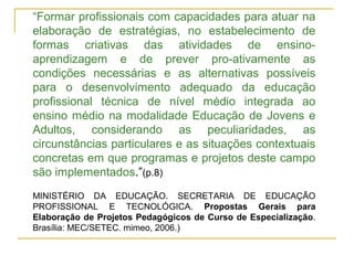 “Formar profissionais com capacidades para atuar na
elaboração de estratégias, no estabelecimento de
formas criativas das atividades de ensino-
aprendizagem e de prever pro-ativamente as
condições necessárias e as alternativas possíveis
para o desenvolvimento adequado da educação
profissional técnica de nível médio integrada ao
ensino médio na modalidade Educação de Jovens e
Adultos, considerando as peculiaridades, as
circunstâncias particulares e as situações contextuais
concretas em que programas e projetos deste campo
são implementados.”(p.8)
MINISTÉRIO DA EDUCAÇÃO. SECRETARIA DE EDUCAÇÃO
PROFISSIONAL E TECNOLÓGICA. Propostas Gerais para
Elaboração de Projetos Pedagógicos de Curso de Especialização.
Brasília: MEC/SETEC. mimeo, 2006.)
 