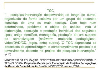 TCC
“... pesquisa-intervenção desenvolvido ao longo do curso,
organizado de forma coletiva por um grupo de docentes
cursistas de uma ou mais escolas. Com foco num
determinado, problema e objeto de análise, visa à
elaboração, execução e produção individual dos seguintes
tipos: artigo científico, monografia, produção de um suporte
de aprendizagem (software, materiais pedagógicos,
vídeo/DVD/CD, jogos, entre outros). O TCC expressará os
processos de aprendizagem, o comprometimento pessoal e o
envolvimento docente no projeto de pesquisa-intervenção.”
(p.18)
MINISTÉRIO DA EDUCAÇÃO. SECRETARIA DE EDUCAÇÃO PROFISSIONAL E
TECNOLÓGICA. Propostas Gerais para Elaboração de Projetos Pedagógicos
de Curso de Especialização. Brasília: MEC/SETEC. mimeo, 2006.)
 