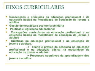EIXOS CURRICULARES
 Concepções e princípios da educação profissional e da
educação básica na modalidade de educação de jovens e
adultos
 Gestão democrática e economia solidária
 Políticas e legislação educacional
 Concepções curriculares na educação profissional e na
educação básica na modalidade de educação de jovens e
adultos
 Didáticas na educação profissional e na educação de
jovens e adultos.
 + Teoria e prática da pesquisa na educação
profissional e na educação básica na modalidade de
educação de jovens e adultos
 + Processos cognitivos da aprendizagem dos
jovens e adultos.
 