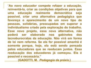 “Ao novo educador compete refazer a educação,
reinventá-la, criar as condições objetivas para que
uma educação realmente democrática seja
possível, criar uma alternativa pedagógica que
favoreça o aparecimento de um novo tipo de
pessoas, solidárias, preocupadas em superar o
individualismo criado pela exploração do trabalho.
Esse novo projeto, essa nova alternativa, não
poderá ser elaborado nos gabinetes dos
tecnoburocratas da educação. Não virá em forma
de lei nem reforma. Se ela for possível amanhã é
somente porque, hoje, ela está sendo pensada
pelos educadores que se reeducam juntos. Essa
reeducação dos educadores já começou. Ela é
possível e necessária.”
(GADOTTI, M. Pedagogia da práxis.)
 