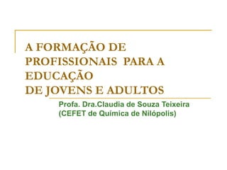 A FORMAÇÃO DE
PROFISSIONAIS PARA A
EDUCAÇÃO
DE JOVENS E ADULTOS
Profa. Dra.Claudia de Souza Teixeira
(CEFET de Química de Nilópolis)
 