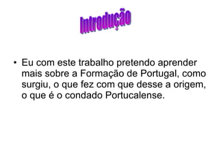 Eu com este trabalho pretendo aprender mais sobre a Formação de Portugal, como surgiu, o que fez com que desse a origem, o que é o condado Portucalense. Introdução 