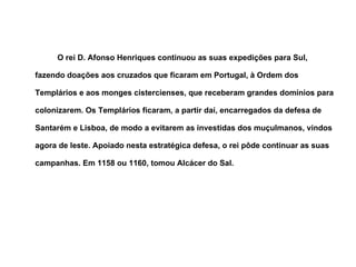 O rei D. Afonso Henriques continuou as suas expedições para Sul, fazendo doações aos cruzados que ficaram em Portugal, à Ordem dos Templários e aos monges cistercienses, que receberam grandes domínios para colonizarem. Os Templários ficaram, a partir daí, encarregados da defesa de Santarém e Lisboa, de modo a evitarem as investidas dos muçulmanos, vindos agora de leste. Apoiado nesta estratégica defesa, o rei pôde continuar as suas campanhas. Em 1158 ou 1160, tomou Alcácer do Sal. 