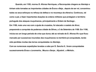 Quando, em 1185, morreu D. Afonso Henriques, a Reconquista chegara ao Alentejo e tinham sido tomadas as importantes cidades de Évora e Beja , depois de ser rei, concentrou todos os seus esforços no reforço da defesa e no recomeço da ofensiva. Continuou, tal como o pai, a fazer importantes doações às ordens militares que protegiam o território português dos ataques muçulmanos, principalmente a Ordem de Santiago . Em 1189, mais uma vez com a ajuda de cruzados, foi atacado o castelo de Alvor, preparando a conquista da poderosa cidade de Silves, a 3 de Setembro de 1189. Em 1190, iniciou-se um longo período de crise que durou até ao reinado de D. Afonso III e que ficou marcado por sucessivas incursões dos muçulmanos no território já conquistado, tendo sido perdidas muitas das terras conquistadas no Alentejo. Com as numerosas expedições levadas a cabo por D. Sancho II , foram conquistadas sucessivamente Elvas e Juromenha , Moura e Serpa , Aljustrel , e Mértola . 