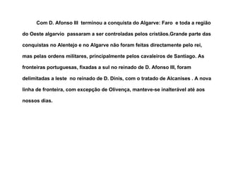 Com D. Afonso III  terminou a conquista do Algarve: Faro  e toda a região do Oeste algarvio  passaram a ser controladas pelos cristãos.Grande parte das conquistas no Alentejo e no Algarve não foram feitas directamente pelo rei, mas pelas ordens militares, principalmente pelos cavaleiros de Santiago. As fronteiras portuguesas, fixadas a sul no reinado de D. Afonso III, foram delimitadas a leste  no reinado de D. Dinis, com o tratado de Alcanises . A nova linha de fronteira, com excepção de Olivença, manteve-se inalterável até aos nossos dias.   