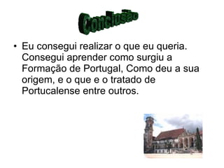 Eu consegui realizar o que eu queria. Consegui aprender como surgiu a Formação de Portugal, Como deu a sua origem, e o que e o tratado de Portucalense entre outros. Conclusão 