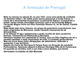Mais ou menos no século XI, no ano 1031, ouve uma perda de unidades no domínio taifas ). Os taifas eram reinos pequenos e muito fracos, e como tal a reconquista muçulmano na península Ibérica. Começaram a existir vários reinos chamados (avançou com o rei Fernando Magno. Fernando Magno tinha um filho chamado Afonso VI, rei de Galiza, Castela e Leão. Mais tarde este reino chamou um grupo de guerreiros muçulmanos, que eram originados de Marrocos, esses homens chamavam-se de Almorávidas. O rei Afonso VI agiu rapidamente e pediu auxilio de dois cavaleiros francos. Chamavam-se Raimundo e Henrique. Henrique recebeu em casamento D.Teresa, que era filha ilegítima do rei e recebeu também o mais importante de tudo, o condado portucalense. Mas em troca disso tinha obrigações, de administrar, defender e aumentar o seu território. Depois da morte de Henrique D.Teresa ficou na direcção do condado Portucalense. Apareceu depois D.Afonso Henrique filho de D.Teresa,que foi quando se revoltou com a sua mãe e seus aliados, que foram derrotados na batalha de São Mamede.   A formação de Portugal 