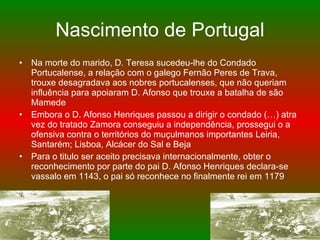 Nascimento de Portugal Na morte do marido, D. Teresa sucedeu-lhe do Condado Portucalense, a relação com o galego Fernão Peres de Trava, trouxe desagradava aos nobres portucalenses, que não queriam influência para apoiaram D. Afonso que trouxe a batalha de são Mamede Embora o D. Afonso Henriques passou a dirigir o condado (…) atra vez do tratado Zamora conseguiu a independência, prossegui o a ofensiva contra o territórios do muçulmanos importantes Leiria, Santarém; Lisboa, Alcácer do Sal e Beja Para o titulo ser aceito precisava internacionalmente, obter o reconhecimento por parte do pai D. Afonso Henriques declara-se vassalo em 1143, o pai só reconhece no finalmente rei em 1179  