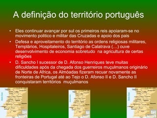 A definição do território português Eles continuar avançar por sul os primeiros reis apoiaram-se no movimento politico e militar das Cruzadas e apoio dos pais Defesa e aproveitamento do território as ordens religiosas militares, Templários, Hospitaleiros, Santiago de Calatrava (…) ouve desenvolvimento de economia sobretudo  na agricultura de certas religiões D. Sancho I sucessor de D. Afonso Henriques teve muitas dificuldades após da chegada dos guerreiros muçulmanos originário de Norte de Africa, os Almóadas fizeram recuar novamente as fronteiras de Portugal até ao Tejo o D. Afonso II e D. Sancho II conquistaram territórios  muçulmanos 