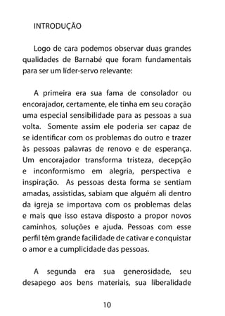 10 
Introdução 
Logo de cara podemos observar duas grandes 
qualidades de Barnabé que foram fundamentais 
para ser um líder-servo relevante: 
A primeira era sua fama de consolador ou 
encorajador, certamente, ele tinha em seu coração 
uma especial sensibilidade para as pessoas a sua 
volta. Somente assim ele poderia ser capaz de 
se identificar com os problemas do outro e trazer 
às pessoas palavras de renovo e de esperança. 
Um encorajador transforma tristeza, decepção 
e inconformismo em alegria, perspectiva e 
inspiração. As pessoas desta forma se sentiam 
amadas, assistidas, sabiam que alguém ali dentro 
da igreja se importava com os problemas delas 
e mais que isso estava disposto a propor novos 
caminhos, soluções e ajuda. Pessoas com esse 
perfil têm grande facilidade de cativar e conquistar 
o amor e a cumplicidade das pessoas. 
A segunda era sua generosidade, seu 
desapego aos bens materiais, sua liberalidade 
 