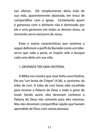 nas ofertas. Ele simplesmente abriu mão de 
sua vida, aparentemente abastada, em troca de 
compartilhar com a igreja. Certamente quem 
é generoso com o dinheiro não é dominado por 
ele e será generoso em todas as demais áreas, se 
tornando servo exclusivo de Jesus. 
Estas e outras características que veremos a 
seguir definiram o perfil de Barnabé como um líder-servo 
que valia a pena, se inspire nele e busque 
cada uma delas em sua vida. 
1. Devemos ter uma história. 
A Bíblia nos mostra que José tinha uma história. 
Ele era “um levita de Chipre” (4.36), e, portanto, da 
tribo de Levi. A tribo de Levi havia sido escolhida 
para ensinar a Palavra de Deus a todo o povo de 
Israel. Sendo assim, eles deveriam conhecer a 
Palavra de Deus não somente para eles mesmos. 
Mas eles deveriam compartilhar aquilo que haviam 
aprendido de Deus com outras pessoas. 
11 
 