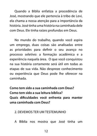 Quando a Bíblia enfatiza a procedência de 
José, mostrando que ele pertencia à tribo de Levi, 
ela chama a nossa atenção para a importância da 
história. José tinha uma história na caminhada dele 
com Deus. Ele tinha raízes profundas em Deus. 
No mundo do trabalho, quando você aspira 
um emprego, duas coisas são analisadas entre 
as prioridades para definir o seu avanço no 
processo seletivo: a formação acadêmica e a 
experiência naquela área. O que você conquistou 
na sua história certamente será útil em todas as 
etapas de sua vida. Não despreze conhecimento 
ou experiência que Deus pode lhe oferecer na 
caminhada. 
Como tem sido a sua caminhada com Deus? 
Como tem sido a sua leitura bíblica? 
Quais dificuldades você enfrenta para manter 
uma caminhada com Deus? 
2. Devemos ter um testemunho 
A Bíblia nos mostra que José tinha um 
12 
 
