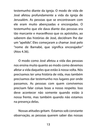 testemunho diante da igreja. O modo de vida de 
José afetou profundamente a vida da igreja de 
Jerusalém. As pessoas que se encontravam com 
ele eram muito abençoadas e encorajadas. O 
testemunho que ele dava diante das pessoas era 
tão marcante e maravilhoso que os apóstolos, ao 
saberem das histórias de José, decidiram lhe dar 
um “apelido”. Eles começaram a chamar José pelo 
“nome de Barnabé, que significa encorajador” 
(Atos 4.36). 
O modo como José afetou a vida das pessoas 
nos ensina muito quanto ao modo como devemos 
afetar a vida daqueles que estão à nossa volta. Nós 
precisamos ter uma história de vida, mas também 
precisamos dar testemunho nos lugares por onde 
passamos. As pessoas com quem convivemos 
precisam falar coisas boas a nosso respeito. Isso 
deve acontecer não somente quando estão à 
nossa frente, mas também quando não estamos 
na presença delas. 
Nossas atitudes gritam. Estamos sob constante 
observação, as pessoas querem saber das nossas 
13 
 