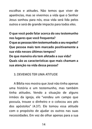 escolhas e atitudes. Não temos que viver de 
aparências, mas se vivermos a vida que o Senhor 
Jesus sonhou para nós, essa vida será lida pelos 
outros e será de grande impacto para todos eles. 
O que você pode falar acerca do seu testemunho 
nos lugares que você frequenta? 
O que as pessoas têm testemunhado a seu respeito? 
Que pessoa mais tem marcado positivamente a 
sua vida nesses últimos tempos? 
De que maneira ela tem afetado a sua vida? 
Quais são as características que mais chamam a 
sua atenção na vida dessa pessoa? 
3. Devemos ter uma atitude 
A Bíblia nos mostra que José não tinha apenas 
uma história e um testemunho, mas também 
tinha atitudes. Vendo a situação de alguns 
irmãos da igreja, ele “vendeu um campo que 
possuía, trouxe o dinheiro e o colocou aos pés 
dos apóstolos” (4.37). Ele tomou essa atitude 
com o propósito de ajudar os outros nas suas 
necessidades. Em vez de olhar apenas para a sua 
14 
 