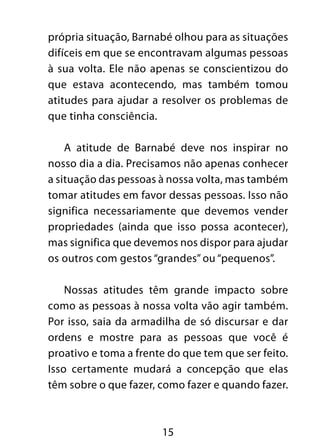 própria situação, Barnabé olhou para as situações 
difíceis em que se encontravam algumas pessoas 
à sua volta. Ele não apenas se conscientizou do 
que estava acontecendo, mas também tomou 
atitudes para ajudar a resolver os problemas de 
que tinha consciência. 
A atitude de Barnabé deve nos inspirar no 
nosso dia a dia. Precisamos não apenas conhecer 
a situação das pessoas à nossa volta, mas também 
tomar atitudes em favor dessas pessoas. Isso não 
significa necessariamente que devemos vender 
propriedades (ainda que isso possa acontecer), 
mas significa que devemos nos dispor para ajudar 
os outros com gestos “grandes” ou “pequenos”. 
Nossas atitudes têm grande impacto sobre 
como as pessoas à nossa volta vão agir também. 
Por isso, saia da armadilha de só discursar e dar 
ordens e mostre para as pessoas que você é 
proativo e toma a frente do que tem que ser feito. 
Isso certamente mudará a concepção que elas 
têm sobre o que fazer, como fazer e quando fazer. 
15 
 