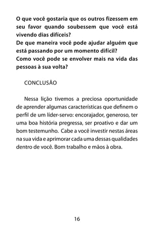 O que você gostaria que os outros fizessem em 
seu favor quando soubessem que você está 
vivendo dias difíceis? 
De que maneira você pode ajudar alguém que 
está passando por um momento difícil? 
Como você pode se envolver mais na vida das 
pessoas à sua volta? 
16 
CONCLUSÃO 
Nessa lição tivemos a preciosa oportunidade 
de aprender algumas características que definem o 
perfil de um líder-servo: encorajador, generoso, ter 
uma boa história pregressa, ser proativo e dar um 
bom testemunho. Cabe a você investir nestas áreas 
na sua vida e aprimorar cada uma dessas qualidades 
dentro de você. Bom trabalho e mãos à obra. 
 