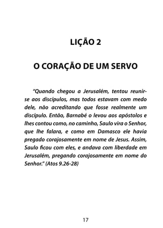 LIÇÃO 2 
O CORAÇÃO DE UM SERVO 
“Quando chegou a Jerusalém, tentou reunir-se 
aos discípulos, mas todos estavam com medo 
dele, não acreditando que fosse realmente um 
discípulo. Então, Barnabé o levou aos apóstolos e 
lhes contou como, no caminho, Saulo vira o Senhor, 
que lhe falara, e como em Damasco ele havia 
pregado corajosamente em nome de Jesus. Assim, 
Saulo ficou com eles, e andava com liberdade em 
Jerusalém, pregando corajosamente em nome do 
Senhor.” (Atos 9.26-28) 
17 
 