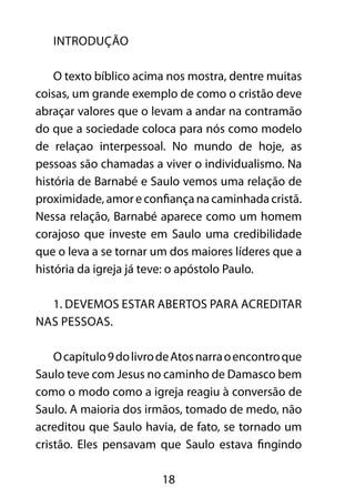 18 
INTRODUÇÃO 
O texto bíblico acima nos mostra, dentre muitas 
coisas, um grande exemplo de como o cristão deve 
abraçar valores que o levam a andar na contramão 
do que a sociedade coloca para nós como modelo 
de relaçao interpessoal. No mundo de hoje, as 
pessoas são chamadas a viver o individualismo. Na 
história de Barnabé e Saulo vemos uma relação de 
proximidade, amor e confiança na caminhada cristã. 
Nessa relação, Barnabé aparece como um homem 
corajoso que investe em Saulo uma credibilidade 
que o leva a se tornar um dos maiores líderes que a 
história da igreja já teve: o apóstolo Paulo. 
1. Devemos estar abertos para acreditar 
nas pessoas. 
O capítulo 9 do livro de Atos narra o encontro que 
Saulo teve com Jesus no caminho de Damasco bem 
como o modo como a igreja reagiu à conversão de 
Saulo. A maioria dos irmãos, tomado de medo, não 
acreditou que Saulo havia, de fato, se tornado um 
cristão. Eles pensavam que Saulo estava fingindo 
 