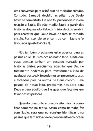 uma conversão para se infiltrar no meio dos cristãos. 
Contudo, Barnabé decidiu acreditar que Saulo 
havia se convertido. Ele não foi preconceituoso em 
relação a Saulo. Ele não mediu Saulo a partir das 
histórias do passado. Pelo contrário, decidiu se abrir 
para acreditar que Saulo havia de fato se tornado 
cristão. Por isso, ele se encontrou com Saulo e “o 
levou aos apóstolos” (9.27). 
Nós também precisamos estar abertos para as 
pessoas que Deus coloca ao nosso lado. Ainda que 
essas pessoas tenham um passado marcado por 
histórias tristes, precisamos acreditar que Deus é 
totalmente poderoso para transformar a vida de 
qualquer pessoa. Não podemos ser preconceituosos 
e fechados para os outros. Se Deus colocou uma 
pessoa do nosso lado, precisamos nos abrir para 
Deus e para aquilo que Ele quer que façamos em 
favor dessas pessoas. 
Quando o assunto é preconceito, não há como 
ficar somente na teoria. Assim como Barnabé fez 
com Saulo, será que eu consigo identificar uma 
pessoa que tem sido alvo de preconceito e colocá-la 
19 
 