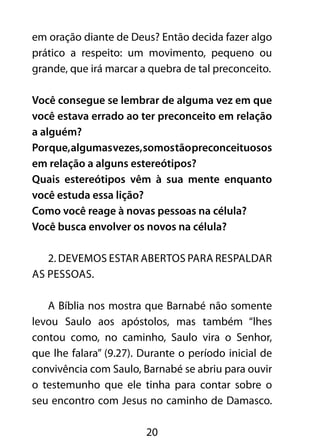 em oração diante de Deus? Então decida fazer algo 
prático a respeito: um movimento, pequeno ou 
grande, que irá marcar a quebra de tal preconceito. 
Você consegue se lembrar de alguma vez em que 
você estava errado ao ter preconceito em relação 
a alguém? 
Por que, algumas vezes, somos tão preconceituosos 
em relação a alguns estereótipos? 
Quais estereótipos vêm à sua mente enquanto 
você estuda essa lição? 
Como você reage à novas pessoas na célula? 
Você busca envolver os novos na célula? 
2. Devemos estar abertos para respaldar 
20 
as pessoas. 
A Bíblia nos mostra que Barnabé não somente 
levou Saulo aos apóstolos, mas também “lhes 
contou como, no caminho, Saulo vira o Senhor, 
que lhe falara” (9.27). Durante o período inicial de 
convivência com Saulo, Barnabé se abriu para ouvir 
o testemunho que ele tinha para contar sobre o 
seu encontro com Jesus no caminho de Damasco. 
 