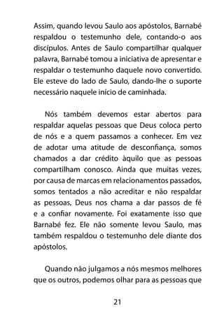 Assim, quando levou Saulo aos apóstolos, Barnabé 
respaldou o testemunho dele, contando-o aos 
discípulos. Antes de Saulo compartilhar qualquer 
palavra, Barnabé tomou a iniciativa de apresentar e 
respaldar o testemunho daquele novo convertido. 
Ele esteve do lado de Saulo, dando-lhe o suporte 
necessário naquele início de caminhada. 
Nós também devemos estar abertos para 
respaldar aquelas pessoas que Deus coloca perto 
de nós e a quem passamos a conhecer. Em vez 
de adotar uma atitude de desconfiança, somos 
chamados a dar crédito àquilo que as pessoas 
compartilham conosco. Ainda que muitas vezes, 
por causa de marcas em relacionamentos passados, 
somos tentados a não acreditar e não respaldar 
as pessoas, Deus nos chama a dar passos de fé 
e a confiar novamente. Foi exatamente isso que 
Barnabé fez. Ele não somente levou Saulo, mas 
também respaldou o testemunho dele diante dos 
apóstolos. 
Quando não julgamos a nós mesmos melhores 
que os outros, podemos olhar para as pessoas que 
21 
 