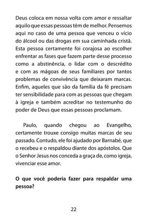 Deus coloca em nossa volta com amor e ressaltar 
aquilo que essas pessoas têm de melhor. Pensemos 
aqui no caso de uma pessoa que venceu o vício 
do álcool ou das drogas em sua caminhada cristã. 
Esta pessoa certamente foi corajosa ao escolher 
enfrentar as fases que fazem parte desse processo 
como a abstinência, o lidar com o descrédito 
e com as mágoas de seus familiares por tantos 
problemas de convivência que deixaram marcas. 
Enfim, aqueles que são da família da fé precisam 
ter sensibilidade para com as pessoas que chegam 
à igreja e também acreditar no testemunho do 
poder de Deus que essas pessoas proclamam. 
Paulo, quando chegou ao Evangelho, 
certamente trouxe consigo muitas marcas de seu 
passado. Contudo, ele foi ajudado por Barnabé, que 
o recebeu e o respaldou diante dos apóstolos. Que 
o Senhor Jesus nos conceda a graça de, como igreja, 
vivenciar esse amor. 
O que você poderia fazer para respaldar uma 
pessoa? 
22 
 