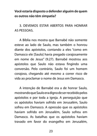 Você estaria disposto a defender alguém de quem 
os outros não têm simpatia? 
3. Devemos estar abertos para honrar 
23 
as pessoas. 
A Bíblia nos mostra que Barnabé não somente 
esteve ao lado de Saulo, mas também o honrou 
diante dos apóstolos, contando a eles “como em 
Damasco ele [Saulo] havia pregado corajosamente 
em nome de Jesus” (9.27). Barnabé mostrou aos 
apóstolos que Saulo não estava fingindo uma 
conversão. Pelo contrário, Saulo foi um homem 
corajoso, chegando até mesmo a correr risco de 
vida ao proclamar o nome de Jesus em Damasco. 
A intenção de Barnabé era a de honrar Saulo, 
mostrando que Saulo era digno de ser recebido pelos 
apóstolos e por toda a igreja. A perseguição que 
os apóstolos haviam sofrido em Jerusalém, Saulo 
sofreu em Damasco. A opressão que os apóstolos 
haviam sofrido em Jerusalém, Saulo sofreu em 
Damasco. As batalhas que os apóstolos haviam 
travado em favor do evangelho em Jerusalém, 
 