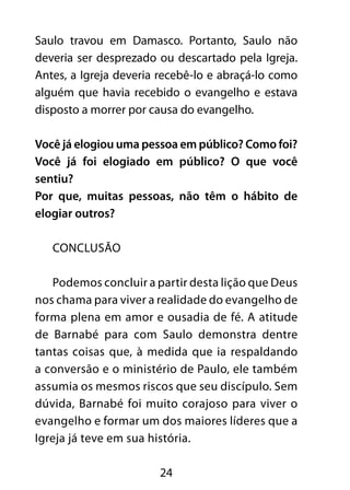 Saulo travou em Damasco. Portanto, Saulo não 
deveria ser desprezado ou descartado pela Igreja. 
Antes, a Igreja deveria recebê-lo e abraçá-lo como 
alguém que havia recebido o evangelho e estava 
disposto a morrer por causa do evangelho. 
Você já elogiou uma pessoa em público? Como foi? 
Você já foi elogiado em público? O que você 
sentiu? 
Por que, muitas pessoas, não têm o hábito de 
elogiar outros? 
24 
CONCLUSÃO 
Podemos concluir a partir desta lição que Deus 
nos chama para viver a realidade do evangelho de 
forma plena em amor e ousadia de fé. A atitude 
de Barnabé para com Saulo demonstra dentre 
tantas coisas que, à medida que ia respaldando 
a conversão e o ministério de Paulo, ele também 
assumia os mesmos riscos que seu discípulo. Sem 
dúvida, Barnabé foi muito corajoso para viver o 
evangelho e formar um dos maiores líderes que a 
Igreja já teve em sua história. 
 