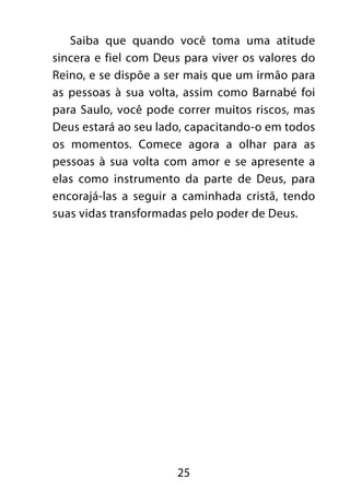 Saiba que quando você toma uma atitude 
sincera e fiel com Deus para viver os valores do 
Reino, e se dispõe a ser mais que um irmão para 
as pessoas à sua volta, assim como Barnabé foi 
para Saulo, você pode correr muitos riscos, mas 
Deus estará ao seu lado, capacitando-o em todos 
os momentos. Comece agora a olhar para as 
pessoas à sua volta com amor e se apresente a 
elas como instrumento da parte de Deus, para 
encorajá-las a seguir a caminhada cristã, tendo 
suas vidas transformadas pelo poder de Deus. 
25 
 