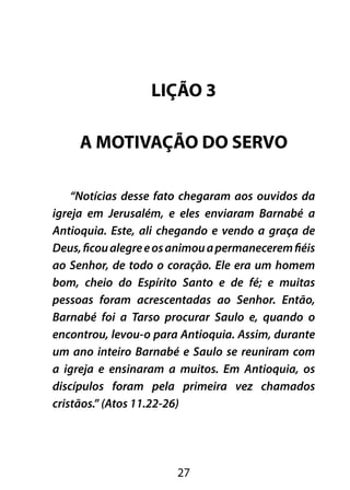 LIÇÃO 3 
A MOTIVAÇÃO DO SERVO 
“Notícias desse fato chegaram aos ouvidos da 
igreja em Jerusalém, e eles enviaram Barnabé a 
Antioquia. Este, ali chegando e vendo a graça de 
Deus, ficou alegre e os animou a permanecerem fiéis 
ao Senhor, de todo o coração. Ele era um homem 
bom, cheio do Espírito Santo e de fé; e muitas 
pessoas foram acrescentadas ao Senhor. Então, 
Barnabé foi a Tarso procurar Saulo e, quando o 
encontrou, levou-o para Antioquia. Assim, durante 
um ano inteiro Barnabé e Saulo se reuniram com 
a igreja e ensinaram a muitos. Em Antioquia, os 
discípulos foram pela primeira vez chamados 
cristãos.” (Atos 11.22-26) 
27 
 