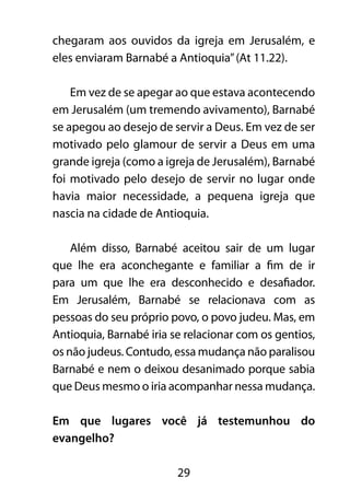 chegaram aos ouvidos da igreja em Jerusalém, e 
eles enviaram Barnabé a Antioquia” (At 11.22). 
Em vez de se apegar ao que estava acontecendo 
em Jerusalém (um tremendo avivamento), Barnabé 
se apegou ao desejo de servir a Deus. Em vez de ser 
motivado pelo glamour de servir a Deus em uma 
grande igreja (como a igreja de Jerusalém), Barnabé 
foi motivado pelo desejo de servir no lugar onde 
havia maior necessidade, a pequena igreja que 
nascia na cidade de Antioquia. 
Além disso, Barnabé aceitou sair de um lugar 
que lhe era aconchegante e familiar a fim de ir 
para um que lhe era desconhecido e desafiador. 
Em Jerusalém, Barnabé se relacionava com as 
pessoas do seu próprio povo, o povo judeu. Mas, em 
Antioquia, Barnabé iria se relacionar com os gentios, 
os não judeus. Contudo, essa mudança não paralisou 
Barnabé e nem o deixou desanimado porque sabia 
que Deus mesmo o iria acompanhar nessa mudança. 
Em que lugares você já testemunhou do 
evangelho? 
29 
 