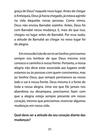 graça de Deus” naquele novo lugar. Antes de chegar 
à Antioquia, Deus já havia chegado, já estava agindo 
na vida daquelas novas pessoas. Como vimos, 
Deus não enviou Barnabé sozinho. Antes, Deus foi 
com Barnabé nessa mudança. E, mais do que isso, 
chegou no lugar antes de Barnabé. Por essa razão, 
a atitude de Barnabé ao chegar no novo lugar foi 
de alegria. 
Em nossa decisão de servir ao Senhor, precisamos 
sempre nos lembrar de que Deus mesmo está 
conosco e caminha à nossa frente. Portanto, a nossa 
alegria não deve estar associada aos lugares onde 
estamos ou às pessoas com quem convivemos, mas 
ao Senhor Deus, que sempre permanece ao nosso 
lado e vai à nossa frente. Deus mesmo é a fonte de 
toda a nossa alegria. Uma vez que Ele jamais nos 
abandona ou desampara, precisamos fazer com 
que a alegria esteja sempre presente em nosso 
coração, mesmo que precisemos vivenciar algumas 
mudanças em nossa vida. 
Qual deve ser a atitude do seu coração diante das 
mudanças? 
31 
 