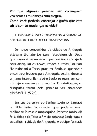 Por que algumas pessoas não conseguem 
vivenciar as mudanças com alegria? 
Como você poderia encorajar alguém que está 
triste com as mudanças na vida? 
3. Devemos estar dispostos a servir ao 
Senhor ao lado de outras pessoas. 
Os novos convertidos da cidade de Antioquia 
estavam tão abertos para receberem de Deus, 
que Barnabé reconheceu que precisava de ajuda 
para discipular os novos irmãos e irmãs. Por isso, 
“Barnabé foi a Tarso procurar Saulo e, quando o 
encontrou, levou-o para Antioquia. Assim, durante 
um ano inteiro, Barnabé e Saulo se reuniram com 
a igreja e ensinaram a muitos. Em Antioquia, os 
discípulos foram pela primeira vez chamados 
cristãos” (11.25-26). 
Em vez de servir ao Senhor sozinho, Barnabé 
humildemente reconheceu que poderia servir 
melhor se formasse uma equipe. Por essa razão, ele 
foi à cidade de Tarso a fim de convidar Saulo para o 
trabalho na cidade de Antioquia. A equipe formada 
32 
 