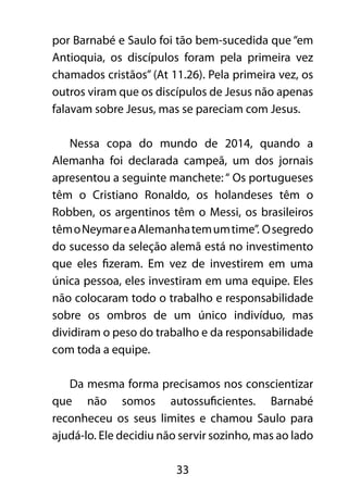 por Barnabé e Saulo foi tão bem-sucedida que “em 
Antioquia, os discípulos foram pela primeira vez 
chamados cristãos” (At 11.26). Pela primeira vez, os 
outros viram que os discípulos de Jesus não apenas 
falavam sobre Jesus, mas se pareciam com Jesus. 
Nessa copa do mundo de 2014, quando a 
Alemanha foi declarada campeã, um dos jornais 
apresentou a seguinte manchete: “ Os portugueses 
têm o Cristiano Ronaldo, os holandeses têm o 
Robben, os argentinos têm o Messi, os brasileiros 
têm o Neymar e a Alemanha tem um time”. O segredo 
do sucesso da seleção alemã está no investimento 
que eles fizeram. Em vez de investirem em uma 
única pessoa, eles investiram em uma equipe. Eles 
não colocaram todo o trabalho e responsabilidade 
sobre os ombros de um único indivíduo, mas 
dividiram o peso do trabalho e da responsabilidade 
com toda a equipe. 
Da mesma forma precisamos nos conscientizar 
que não somos autossuficientes. Barnabé 
reconheceu os seus limites e chamou Saulo para 
ajudá-lo. Ele decidiu não servir sozinho, mas ao lado 
33 
 