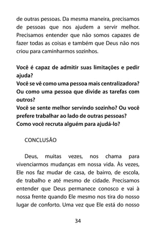de outras pessoas. Da mesma maneira, precisamos 
de pessoas que nos ajudem a servir melhor. 
Precisamos entender que não somos capazes de 
fazer todas as coisas e também que Deus não nos 
criou para caminharmos sozinhos. 
Você é capaz de admitir suas limitações e pedir 
ajuda? 
Você se vê como uma pessoa mais centralizadora? 
Ou como uma pessoa que divide as tarefas com 
outros? 
Você se sente melhor servindo sozinho? Ou você 
prefere trabalhar ao lado de outras pessoas? 
Como você recruta alguém para ajudá-lo? 
34 
CONCLUSÃO 
Deus, muitas vezes, nos chama para 
vivenciarmos mudanças em nossa vida. Às vezes, 
Ele nos faz mudar de casa, de bairro, de escola, 
de trabalho e até mesmo de cidade. Precisamos 
entender que Deus permanece conosco e vai à 
nossa frente quando Ele mesmo nos tira do nosso 
lugar de conforto. Uma vez que Ele está do nosso 
 