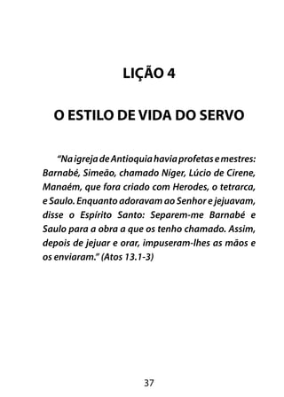 LIÇÃO 4 
O ESTILO DE VIDA DO SERVO 
“Na igreja de Antioquia havia profetas e mestres: 
Barnabé, Simeão, chamado Níger, Lúcio de Cirene, 
Manaém, que fora criado com Herodes, o tetrarca, 
e Saulo. Enquanto adoravam ao Senhor e jejuavam, 
disse o Espírito Santo: Separem-me Barnabé e 
Saulo para a obra a que os tenho chamado. Assim, 
depois de jejuar e orar, impuseram-lhes as mãos e 
os enviaram.” (Atos 13.1-3) 
37 
 