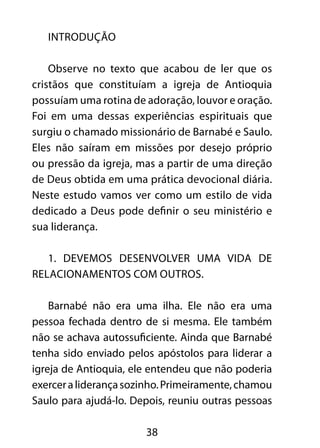 38 
INTRODUÇÃO 
Observe no texto que acabou de ler que os 
cristãos que constituíam a igreja de Antioquia 
possuíam uma rotina de adoração, louvor e oração. 
Foi em uma dessas experiências espirituais que 
surgiu o chamado missionário de Barnabé e Saulo. 
Eles não saíram em missões por desejo próprio 
ou pressão da igreja, mas a partir de uma direção 
de Deus obtida em uma prática devocional diária. 
Neste estudo vamos ver como um estilo de vida 
dedicado a Deus pode definir o seu ministério e 
sua liderança. 
1. Devemos desenvolver uma vida de 
relacionamentos com outros. 
Barnabé não era uma ilha. Ele não era uma 
pessoa fechada dentro de si mesma. Ele também 
não se achava autossuficiente. Ainda que Barnabé 
tenha sido enviado pelos apóstolos para liderar a 
igreja de Antioquia, ele entendeu que não poderia 
exercer a liderança sozinho. Primeiramente, chamou 
Saulo para ajudá-lo. Depois, reuniu outras pessoas 
 