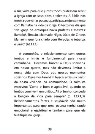 à sua volta para que juntos todos pudessem servir 
a igreja com os seus dons e talentos. A Bíblia nos 
mostra que várias pessoas participavam juntamente 
com Barnabé na vida da igreja. O texto nos diz que 
“Na igreja de Antioquia havia profetas e mestres: 
Barnabé, Simeão, chamado Níger, Lúcio de Cirene, 
Manaém, que fora criado com Herodes, o tetrarca, 
e Saulo” (At 13.1). 
A comunhão, o relacionamento com outros 
irmãos e irmãs é fundamental para nossa 
caminhada. Devemos buscar a Deus sozinhos, 
em nosso quarto, mas não devemos limitar a 
nossa vida com Deus aos nossos momentos 
sozinhos. Devemos também buscar a Deus a partir 
da nossa vivência na comunidade. O salmista 
escreveu: “Como é bom e agradável quando os 
irmãos convivem em união... Ali o Senhor concede 
a bênção da vida para sempre” (Sl 133.1,3). 
Relacionamentos fortes e saudáveis são muito 
importantes para que uma pessoa tenha saúde 
emocional e espiritual e também para que ela 
frutifique na igreja. 
39 
 