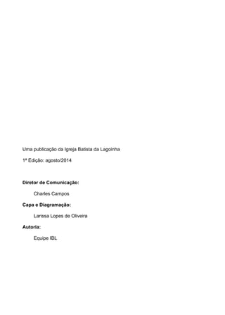 Uma publicação da Igreja Batista da Lagoinha 
1ª Edição: agosto/2014 
Diretor de Comunicação: 
Charles Campos 
Capa e Diagramação: 
Larissa Lopes de Oliveira 
Autoria: 
Equipe IBL 
 