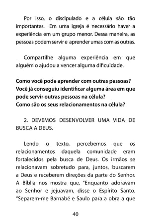 Por isso, o discipulado e a célula são tão 
importantes. Em uma igreja é necessário haver a 
experiência em um grupo menor. Dessa maneira, as 
pessoas podem servir e aprender umas com as outras. 
Compartilhe alguma experiência em que 
alguém o ajudou a vencer alguma dificuldade. 
Como você pode aprender com outras pessoas? 
Você já conseguiu identificar alguma área em que 
pode servir outras pessoas na célula? 
Como são os seus relacionamentos na célula? 
2. Devemos desenvolver uma vida de 
40 
busca a Deus. 
Lendo o texto, percebemos que os 
relacionamentos daquela comunidade eram 
fortalecidos pela busca de Deus. Os irmãos se 
relacionavam sobretudo para, juntos, buscarem 
a Deus e receberem direções da parte do Senhor. 
A Bíblia nos mostra que, “Enquanto adoravam 
ao Senhor e jejuavam, disse o Espírito Santo. 
“Separem-me Barnabé e Saulo para a obra a que 
 