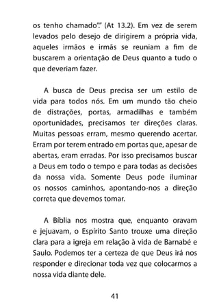 os tenho chamado”.” (At 13.2). Em vez de serem 
levados pelo desejo de dirigirem a própria vida, 
aqueles irmãos e irmãs se reuniam a fim de 
buscarem a orientação de Deus quanto a tudo o 
que deveriam fazer. 
A busca de Deus precisa ser um estilo de 
vida para todos nós. Em um mundo tão cheio 
de distrações, portas, armadilhas e também 
oportunidades, precisamos ter direções claras. 
Muitas pessoas erram, mesmo querendo acertar. 
Erram por terem entrado em portas que, apesar de 
abertas, eram erradas. Por isso precisamos buscar 
a Deus em todo o tempo e para todas as decisões 
da nossa vida. Somente Deus pode iluminar 
os nossos caminhos, apontando-nos a direção 
correta que devemos tomar. 
A Bíblia nos mostra que, enquanto oravam 
e jejuavam, o Espírito Santo trouxe uma direção 
clara para a igreja em relação à vida de Barnabé e 
Saulo. Podemos ter a certeza de que Deus irá nos 
responder e direcionar toda vez que colocarmos a 
nossa vida diante dele. 
41 
 