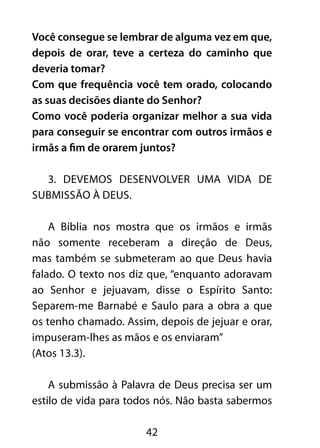 Você consegue se lembrar de alguma vez em que, 
depois de orar, teve a certeza do caminho que 
deveria tomar? 
Com que frequência você tem orado, colocando 
as suas decisões diante do Senhor? 
Como você poderia organizar melhor a sua vida 
para conseguir se encontrar com outros irmãos e 
irmãs a fim de orarem juntos? 
3. Devemos desenvolver uma vida de 
42 
submissão à Deus. 
A Bíblia nos mostra que os irmãos e irmãs 
não somente receberam a direção de Deus, 
mas também se submeteram ao que Deus havia 
falado. O texto nos diz que, “enquanto adoravam 
ao Senhor e jejuavam, disse o Espírito Santo: 
Separem-me Barnabé e Saulo para a obra a que 
os tenho chamado. Assim, depois de jejuar e orar, 
impuseram-lhes as mãos e os enviaram” 
(Atos 13.3). 
A submissão à Palavra de Deus precisa ser um 
estilo de vida para todos nós. Não basta sabermos 
 