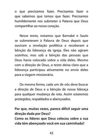 o que precisamos fazer. Precisamos fazer o 
que sabemos que temos que fazer. Precisamos 
humildemente nos submeter à Palavra que Deus 
compartilhar ao nosso coração. 
Nesse texto, notamos que Barnabé e Saulo 
se submeteram à Palavra de Deus depois que 
ouviram a revelação profética e receberam a 
bênção da liderança da igreja. Eles não agiram 
sozinhos, mas sob a bênção das pessoas que 
Deus havia colocado sobre a vida deles. Mesmo 
com a direção de Deus, o texto deixa claro que a 
liderança participou ativamente no envio deles 
para a viagem missionária. 
Da mesma forma, cada um de nós deve buscar 
a direção de Deus e a bênção de nossa lideraça 
para qualquer mudança de rota. Assim estaremos 
protegidos, respaldados e abençoados. 
Por que, muitas vezes, parece difícil seguir uma 
direção dada por Deus? 
Como os líderes que Deus colocou sobre a sua 
vida têm abençoado você em sua caminhada? 
43 
 