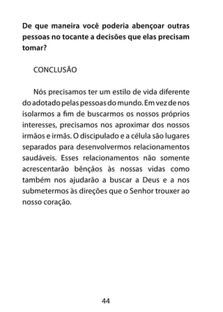 De que maneira você poderia abençoar outras 
pessoas no tocante a decisões que elas precisam 
tomar? 
44 
CONCLUSÃO 
Nós precisamos ter um estilo de vida diferente 
do adotado pelas pessoas do mundo. Em vez de nos 
isolarmos a fim de buscarmos os nossos próprios 
interesses, precisamos nos aproximar dos nossos 
irmãos e irmãs. O discipulado e a célula são lugares 
separados para desenvolvermos relacionamentos 
saudáveis. Esses relacionamentos não somente 
acrescentarão bênçãos às nossas vidas como 
também nos ajudarão a buscar a Deus e a nos 
submetermos às direções que o Senhor trouxer ao 
nosso coração. 
 