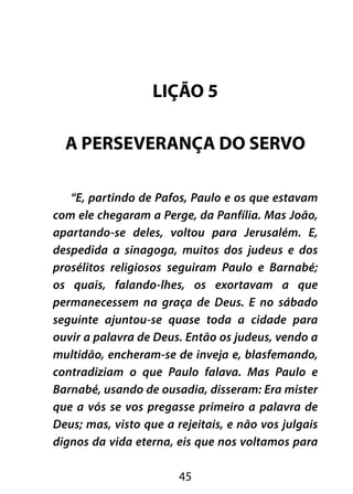 LIÇÃO 5 
A PERSEVERANÇA DO SERVO 
“E, partindo de Pafos, Paulo e os que estavam 
com ele chegaram a Perge, da Panfília. Mas João, 
apartando-se deles, voltou para Jerusalém. E, 
despedida a sinagoga, muitos dos judeus e dos 
prosélitos religiosos seguiram Paulo e Barnabé; 
os quais, falando-lhes, os exortavam a que 
permanecessem na graça de Deus. E no sábado 
seguinte ajuntou-se quase toda a cidade para 
ouvir a palavra de Deus. Então os judeus, vendo a 
multidão, encheram-se de inveja e, blasfemando, 
contradiziam o que Paulo falava. Mas Paulo e 
Barnabé, usando de ousadia, disseram: Era mister 
que a vós se vos pregasse primeiro a palavra de 
Deus; mas, visto que a rejeitais, e não vos julgais 
dignos da vida eterna, eis que nos voltamos para 
45 
 
