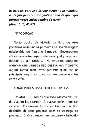 os gentios; porque o Senhor assim no-lo mandou: 
eu te pus para luz dos gentios,a fim de que sejas 
para salvação até os confins da terra” 
(Atos 13.13, 43-47). 
46 
INTRODUÇÃO 
Neste trecho da história do livro de Atos 
podemos observar os primeiros passos da viagem 
missionária de Paulo e Barnabé. Encontramos 
vários elementos capazes de fazer qualquer pessoa 
desistir de um projeto. No entanto, podemos 
observar que Barnabé não desistiu em momento 
algum. Nesta lição investigaremos quais são os 
principais requisitos para sermos perseverantes 
com ele foi. 
1. Não podemos ser fogo de palha. 
Em Atos 13.13 lemos que João Marcos desistiu 
da viagem logo depois de passar pelas primeiras 
cidades. Da mesma forma, muitas pessoas têm 
desistido de seus projetos bem no começo do 
processo. É só aparecer um pequeno obstáculo, 
 
