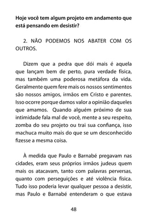 Hoje você tem algum projeto em andamento que 
está pensando em desistir? 
2. Não podemos nos abater com os 
48 
outros. 
Dizem que a pedra que dói mais é aquela 
que lançam bem de perto, pura verdade física, 
mas também uma poderosa metáfora da vida. 
Geralmente quem fere mais os nossos sentimentos 
são nossos amigos, irmãos em Cristo e parentes. 
Isso ocorre porque damos valor a opinião daqueles 
que amamos. Quando alguém próximo de sua 
intimidade fala mal de você, mente a seu respeito, 
zomba do seu projeto ou trai sua confiança, isso 
machuca muito mais do que se um desconhecido 
fizesse a mesma coisa. 
À medida que Paulo e Barnabé pregavam nas 
cidades, eram seus próprios irmãos judeus quem 
mais os atacavam, tanto com palavras perversas, 
quanto com perseguições e até violência física. 
Tudo isso poderia levar qualquer pessoa a desistir, 
mas Paulo e Barnabé entenderam o que estava 
 