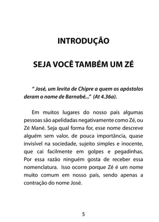 INTRODUÇÃO 
SEJA VOCÊ TAMBÉM UM ZÉ 
“ José, um levita de Chipre a quem os apóstolos 
deram o nome de Barnabé...” (At 4.36a). 
Em muitos lugares do nosso país algumas 
pessoas são apelidadas negativamente como Zé, ou 
Zé Mané. Seja qual forma for, esse nome descreve 
alguém sem valor, de pouca importância, quase 
invisível na sociedade, sujeito simples e inocente, 
que cai facilmente em golpes e pegadinhas. 
Por essa razão ninguém gosta de receber essa 
nomenclatura. Isso ocorre porque Zé é um nome 
muito comum em nosso país, sendo apenas a 
contração do nome José. 
5 
 