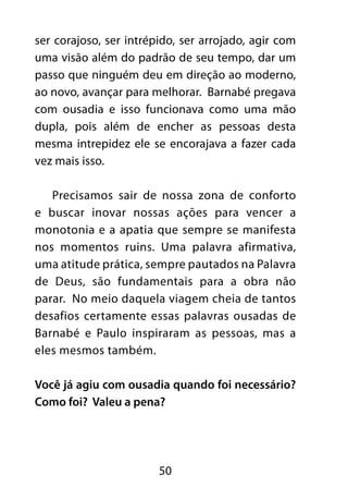 ser corajoso, ser intrépido, ser arrojado, agir com 
uma visão além do padrão de seu tempo, dar um 
passo que ninguém deu em direção ao moderno, 
ao novo, avançar para melhorar. Barnabé pregava 
com ousadia e isso funcionava como uma mão 
dupla, pois além de encher as pessoas desta 
mesma intrepidez ele se encorajava a fazer cada 
vez mais isso. 
Precisamos sair de nossa zona de conforto 
e buscar inovar nossas ações para vencer a 
monotonia e a apatia que sempre se manifesta 
nos momentos ruins. Uma palavra afirmativa, 
uma atitude prática, sempre pautados na Palavra 
de Deus, são fundamentais para a obra não 
parar. No meio daquela viagem cheia de tantos 
desafios certamente essas palavras ousadas de 
Barnabé e Paulo inspiraram as pessoas, mas a 
eles mesmos também. 
Você já agiu com ousadia quando foi necessário? 
Como foi? Valeu a pena? 
50 
 